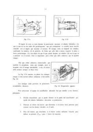 5.7
1
3
Fig. 5.7.a Fig. 5.7.b
El ángulo de corte se varía durante la penetración meciante el cilindro hidráulico (1),
que es uno de los dos lados del paralelogramo, que por consiguiente es variable hasta hacerlo
coincidir con el ángulo que necesita el terreno. El vástago varía su longitud de voladizo,
cambiando los taladros (2) de posición, de forma que sube más o menos respecto la placa o
barra portavástagos (3), con objeto de que lo que quede después en voladizo (4) sea lo que va
a penetrar en el terreno. Esto es importante para evitar que sufra esfuerzos que lo pueden
romper.
Hay que evitar esfuerzos transversales que
también le perjudican, como por ejemplo, girar la
máquina con el vástago introducido, o sea, el tractor
debe avanzar siempre en línea recta.
La Fig. 5.7.b muestra en planta los vástagos,
aunque es más normal utilizar solamente el del medio.
Fig. 5.8.
Los vástagos están provistos de protectores
recambiables (dientes). Fig. 5.8 Desgarrador gigante.
Para seleccionar el equipo de escarificador adecuado hay que atender a tres factores
principales:
l. Presión descendente que se puede obtener en la punta del escarificador por
medio del cilindro hidráulico; determina su penetración.
2. Potencia al volante del tractor. que determina si el tractor tiene potencia para
avanzar con los dientes clavados en el suelo.
3. Peso del tractor, que determina si el tractor tendrá suficiente tracción para
utilizar su potencia (Fmax = peso x factor de tracción).
 