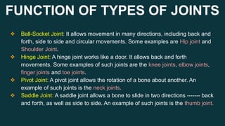 FUNCTION OF TYPES OF JOINTS
❖ Ball-Socket Joint: It allows movement in many directions, including back and
forth, side to side and circular movements. Some examples are Hip joint and
Shoulder Joint.
❖ Hinge Joint: A hinge joint works like a door. It allows back and forth
movements. Some examples of such joints are the knee joints, elbow joints,
finger joints and toe joints.
❖ Pivot Joint: A pivot joint allows the rotation of a bone about another. An
example of such joints is the neck joints.
❖ Saddle Joint: A saddle joint allows a bone to slide in two directions ------- back
and forth, as well as side to side. An example of such joints is the thumb joint.
 