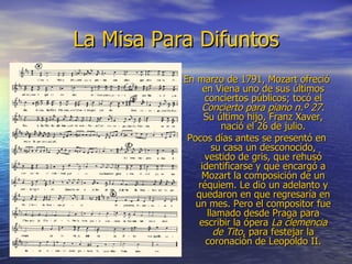 La Misa Para Difuntos En marzo de 1791, Mozart ofreció en Viena uno de sus últimos conciertos públicos; tocó el  Concierto para piano n.º 27 . Su último hijo, Franz Xaver, nació el 26 de julio. Pocos días antes se presentó en su casa un desconocido, vestido de gris, que rehusó identificarse y que encargó a Mozart la composición de un réquiem. Le dio un adelanto y quedaron en que regresaría en un mes. Pero el compositor fue llamado desde Praga para escribir la ópera  La clemencia de Tito , para festejar la coronación de Leopoldo II. 