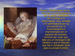 Mozart, obsesionado con la idea de la muerte desde la de su padre, debilitado por la fatiga y la enfermedad, muy sensible a lo sobrenatural por su vinculación con la francmasonería e impresionado por el aspecto del enviado, terminó por creer que éste era un mensajero del Destino y que el réquiem que iba a componer sería para su propio funeral. 