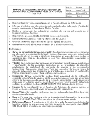 Edición:

MANUAL DE PROCEDIMIENTOS DE ENFERMERÍA EN
UNIDADES DE SALUD DE PRIMER NIVEL DE ATENCIÓN
DEL ISEM

Primera

Fecha:

Marzo/2012

Código:

217B20000/10

Página

3 de 13

•

Registrar las intervenciones realizadas en el Registro Clínico de Enfermería.

•

Informar al médico sobre la evolución del estado de salud del usuario y/o alta del
usuario y resguardar el Expediente Clínico Familiar.

•

Recibir y comprobar las indicaciones médicas del egreso del usuario en el
Expediente Clínico Familiar.

•

Registrar el egreso en libreta de ingreso y egreso del usuario.

•

Llamar al familiar, solicitar ropa y pertenencias del usuario.

•

Orientar a la familia dependiendo del tipo de egreso del usuario.

•

Realizar el desecho de insumos utilizados en la atención al usuario.

Definiciones:
•

Cartas de consentimiento bajo información: Son los documentos escritos, signados
por el usuario o su representante legal, mediante los cuales se acepte, bajo debida
información de los riesgos y beneficios esperados, un procedimiento médico o
quirúrgico con fines de diagnóstico o, con fines diagnósticos, terapéuticos o
rehabilitatorios.

•

TRIAGE: Es el método de la medicina de emergencias y desastres para la selección
y clasificación de los pacientes, basándose en las prioridades de atención,
privilegiando la posibilidad de sobrevida de acuerdo a las necesidades
terapéuticas y los recursos disponibles. Trata por tanto de evitar que se retrase la
atención del paciente que empeoraría su pronóstico por la demora en su atención.
Prioriza el compromiso vital y las posibles complicaciones.

•

Expediente Clínico: Instrumento médico legal propiedad de la institución,
expedido en beneficio del usuario, por lo tanto deberá conservarse por un periodo
mínimo de 5 años contando a partir de la fecha del acto médico registrado, deberá
elaborarse en todos los usuarios desde la primera vez, y de instalación obligatoria
en todas las unidades médicas. (NOM-168-SSA1-1998, del expediente clínico).

•

Ingreso: Es la formalización en el Servicio de Admisión de usuario cuando se
inician los trámites administrativos para una atención hospitalaria.

•

Signos Vitales: Son aquellos parámetros que nos indican el estado físico de primer
contacto con el usuario.

•

Usuario: Persona, que requiera y obtenga la prestación de los servicios de atención
médica. (NOM-040-SSA2-2004, en materia de información en salud).

•

Defunción o Muerte: A la extinción o término de la vida. Desaparición de todas las
funciones vitales de una persona ocurridas después del nacimiento vivo. (NOM040-SSA2-2004, en materia de información en salud).

 