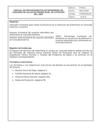 Edición:

MANUAL DE PROCEDIMIENTOS DE ENFERMERÍA EN
UNIDADES DE SALUD DE PRIMER NIVEL DE ATENCIÓN
DEL ISEM

Primera

Fecha:

Marzo/2012

Código:

217B20000/02

Página

12 de 12

Medición:
Indicador trimestral para medir la eficiencia en la Atención de Enfermería en Consulta
Externa a Usuarios:
Número trimestral de usuarios atendidos por
enfermería en Consulta Externa.

X100= Porcentaje trimestral de
Número total trimestral de usuarios atendidos eficiencia en el servicio de atención a
en Consulta Externa.
usuarios atendidos por enfermería en
Consulta Externa.
Registro de Evidencias:
El registro de atención de enfermería al usuario en consulta externa queda inscrito en
los formatos de: Historia Clínica General, Notas de Evolución que se integran al
Expediente Clínico Familiar y Tarjetas del Programa de Salud y se archivan en el
tarjetero correspondiente.
Formatos e instructivos:
Los formatos y sus respectivos instructivos de llenado se encuentran en el apartado
de Anexos.
•

Recibo Único de Pago. (página 1).

•

Cartilla Nacional de Salud. (página 4).

•

Historia Clínica General. (página 33).

•

Notas de Evolución. (página 19).

 