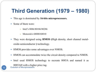 Third Generation (1979 – 1980)
Evolution of Microprocessors10
 This age is dominated by 16-bits microprocessors.
 Some of them were:
 Intel’s 8086/80186/80286
 Motorola's 68000/68010
 They were designed using HMOS (High density, short channel metal-
oxide-semiconductor ) technology.
 HMOS provides some advantages over NMOS.
 HMOS can accommodate twice the circuit density compared to NMOS.
 Intel used HMOS technology to recreate 8085A and named it as
8085AH with a higher price tag.
 