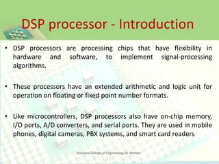 DSP processor - Introduction
Ravindra College of Engineering for Women
• DSP processors are processing chips that have flexibility in
hardware and software, to implement signal-processing
algorithms.
• These processors have an extended arithmetic and logic unit for
operation on floating or fixed point number formats.
• Like microcontrollers, DSP processors also have on-chip memory,
I/O ports, A/D converters, and serial ports. They are used in mobile
phones, digital cameras, PBX systems, and smart card readers
 