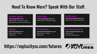 Need To Know More? Speak With Our Staff.
https://mplscitysc.com/futures
Jeremiah Johnson
futures@mplscitysc.com
Mpls City SC - Director of Youth
Development & Futures Head Coach
Adam Pribyl
adam.pribyl@mplscitysc.com
Mpls City SC - General Manager
Jon Bisswurm
jon.bisswurm@mplscitysc.com
Mpls City SC - Sporting Director
Eli Baker
bakereli111@gmail.com
Mpls City SC - Futures
Staff Coach
Brendan Doyle
brendan.doyle@mplscitysc.com
Mpls City SC - Futures
Staff Coach
Matt Van Benschoten
matt.vanben@mplscitysc.com
Mpls City SC -
First Team Head Coach
 