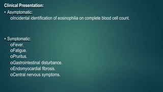 Clinical Presentation:
• Asymptomatic:
oIncidental identification of eosinophilia on complete blood cell count.
• Symptomatic:
oFever.
oFatigue.
oPruritus.
oGastrointestinal disturbance.
oEndomyocardial fibrosis.
oCentral nervous symptoms.
 