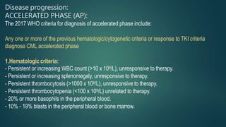 Disease progression:
ACCELERATED PHASE (AP):
The 2017 WHO criteria for diagnosis of accelerated phase include:
Any one or more of the previous hematologic/cytogenetic criteria or response to TKI criteria
diagnose CML accelerated phase
1.Hematologic criteria:
- Persistent or increasing WBC count (>10 x 109/L), unresponsive to therapy.
- Persistent or increasing splenomegaly, unresponsive to therapy.
- Persistent thrombocytosis (>1000 x 109/L), unresponsive to therapy.
- Persistent thrombocytopenia (<100 x 109/L) unrelated to therapy.
- 20% or more basophils in the peripheral blood.
- 10% - 19% blasts in the peripheral blood or bone marrow.
 