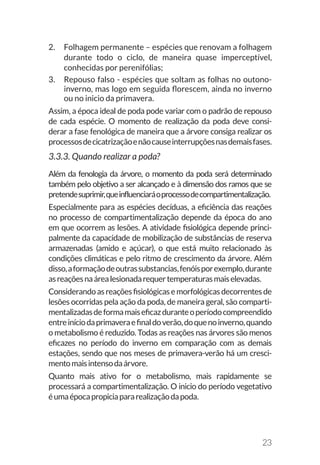 23
2.	 Folhagem permanente – espécies que renovam a folhagem
durante todo o ciclo, de maneira quase imperceptível,
conhecidas por perenifólias;
3.	 Repouso falso - espécies que soltam as folhas no outono-
inverno, mas logo em seguida florescem, ainda no inverno
ou no inicio da primavera.
Assim, a época ideal de poda pode variar com o padrão de repouso
de cada espécie. O momento de realização da poda deve consi-
derar a fase fenológica de maneira que a árvore consiga realizar os
processosdecicatrizaçãoenãocauseinterrupçõesnasdemaisfases.
3.3.3. Quando realizar a poda?
Além da fenologia da árvore, o momento da poda será determinado
também pelo objetivo a ser alcançado e à dimensão dos ramos que se
pretendesuprimir,queinfluenciaráoprocessodecompartimentalização.
Especialmente para as espécies decíduas, a eficiência das reações
no processo de compartimentalização depende da época do ano
em que ocorrem as lesões. A atividade fisiológica depende princi-
palmente da capacidade de mobilização de substâncias de reserva
armazenadas (amido e açúcar), o que está muito relacionado às
condições climáticas e pelo ritmo de crescimento da árvore. Além
disso,aformaçãodeoutrassubstancias,fenóisporexemplo,durante
asreaçõesnaárealesionadarequertemperaturasmaiselevadas.
Considerandoasreaçõesfisiológicasemorfológicasdecorrentesde
lesões ocorridas pela ação da poda, de maneira geral, são comparti-
mentalizadasdeformamaiseficazduranteoperíodocompreendido
entreiníciodaprimaveraefinaldoverão,doquenoinverno,quando
o metabolismo é reduzido. Todas as reações nas árvores são menos
eficazes no período do inverno em comparação com as demais
estações, sendo que nos meses de primavera-verão há um cresci-
mentomaisintensodaárvore.
Quanto mais ativo for o metabolismo, mais rapidamente se
processará a compartimentalização. O inicio do período vegetativo
éumaépocapropiciapararealizaçãodapoda.
 