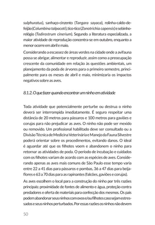 50
sulphuratus), sanhaço-cinzento (Tangara sayaca), rolinha-caldo-de-
feijão(Columbina talpacoti),tico-tico(Zonotrichia capensis)esebinho-
relógio (Todirostrum cinerium). Segundo a literatura especializada, a
maior atividade de reprodução concentra-se em outubro, enquanto a
menorocorreemabrilemaio.
Considerando a escassez de áreas verdes na cidade onde a avifauna
possa se abrigar, alimentar e reproduzir, assim como a preocupação
crescente da comunidade em relação às questões ambientais, um
planejamento da poda de árvores para o primeiro semestre, princi-
palmente para os meses de abril e maio, minimizaria os impactos
negativossobreasaves.
8.1.2.Oquefazerquandoencontrarumninhoematividade
Toda atividade que potencialmente perturbe ou destrua o ninho
deverá ser interrompida imediatamente. É seguro respeitar uma
distância de 20 metros para pássaros e 100 metros para gaviões e
corujas para não prejudicar as aves. O ninho não pode ser mexido
ou removido. Um profissional habilitado deve ser consultado ou a
DivisãoTécnicadeMedicinaVeterináriaeManejodaFaunaSilvestre
poderá orientar sobre os procedimentos, evitando danos. O ideal
é aguardar até que os filhotes voem e abandonem o ninho para
retornar as atividades de poda. O período de incubação e cuidados
com os filhotes variam de acordo com as espécies de aves. Conside-
rando apenas as aves mais comuns de São Paulo esse tempo varia
entre 22 a 41 dias para pássaros e pombas, 36 a 47 dias para beija-
florese63a70diasparaasrapinantes(falcões,gaviõesecorujas).
As aves escolhem o local para a construção do ninho por três razões
principais: proximidade de fontes de alimento e água, proteção contra
predadores e oferta de materiais para confecção dos mesmos. Os pais
podemabandonarseusninhoscomovose/oufilhotescasosejamestres-
sadoseseusninhosperturbados.Poressasrazõesosninhosnãodevem
 