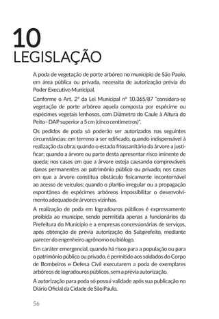 56
A poda de vegetação de porte arbóreo no município de São Paulo,
em área pública ou privada, necessita de autorização prévia do
PoderExecutivoMunicipal.
Conforme o Art. 2º da Lei Municipal n° 10.365/87 “considera-se
vegetação de porte arbóreo aquela composta por espécime ou
espécimes vegetais lenhosos, com Diâmetro do Caule à Altura do
Peito-DAPsuperiora5cm(cincocentímetros)”.
Os pedidos de poda só poderão ser autorizados nas seguintes
circunstâncias: em terreno a ser edificado, quando indispensável à
realização da obra; quando o estado fitossanitário da árvore a justi-
ficar; quando a árvore ou parte desta apresentar risco iminente de
queda; nos casos em que a árvore esteja causando comprováveis
danos permanentes ao patrimônio público ou privado; nos casos
em que a árvore constitua obstáculo fisicamente incontornável
ao acesso de veículos; quando o plantio irregular ou a propagação
espontânea de espécimes arbóreos impossibilitar o desenvolvi-
mentoadequadodeárvoresvizinhas.
A realização de poda em logradouros públicos é expressamente
proibida ao munícipe, sendo permitida apenas a funcionários da
Prefeitura do Município e a empresas concessionárias de serviços,
após obtenção de prévia autorização do Subprefeito, mediante
parecerdoengenheiroagrônomooubiólogo.
Em caráter emergencial, quando há risco para a população ou para
opatrimôniopúblicoouprivado,épermitidoaossoldadosdoCorpo
de Bombeiros e Defesa Civil executarem a poda de exemplares
arbóreosdelogradourospúblicos,semapréviaautorização.
A autorização para poda só possui validade após sua publicação no
DiárioOficialdaCidadedeSãoPaulo.
10
LEGISLAÇÃO
 