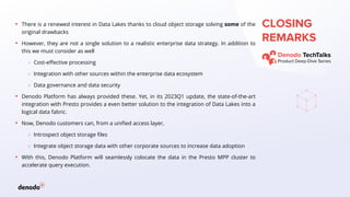 CLOSING
REMARKS
▪ There is a renewed interest in Data Lakes thanks to cloud object storage solving some of the
original drawbacks
▪ However, they are not a single solution to a realistic enterprise data strategy. In addition to
this we must consider as well
○ Cost-effective processing
○ Integration with other sources within the enterprise data ecosystem
○ Data governance and data security
▪ Denodo Platform has always provided these. Yet, in its 2023Q1 update, the state-of-the-art
integration with Presto provides a even better solution to the integration of Data Lakes into a
logical data fabric.
▪ Now, Denodo customers can, from a unified access layer,
○ Introspect object storage files
○ Integrate object storage data with other corporate sources to increase data adoption
▪ With this, Denodo Platform will seamlessly colocate the data in the Presto MPP cluster to
accelerate query execution.
 