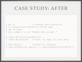 CASE STUDY: AFTER


$   mp -n             # create new migration
$   vi migrations/20090723_163051.php
$   mp -m head
$   git commit -a -m “Added new column.”

$ rake db:clone_production
$ rake db:migrate   # test on copy of real data

$ cap deploy        # push to staging
$ cap production deploy -s tag=staging-2009-09-01.1
 