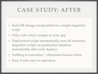 CASE STUDY: AFTER

Each DB change encapsulated in a single migration
script
Only code what’s unique to your app
Deployment script automatically runs all necessary
migration scripts on production database
immediately after code deploys
Nothing to remember / eliminates human factor
Easy to test, easy to reproduce
 