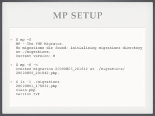 MP SETUP

$ mp -f
MP - The PHP Migrator.
No migrations dir found; initializing migrations directory
at ./migrations.
Current version: 0

$ mp -f -n
Created migration 20090805_201842 at ./migrations/
20090805_201842.php.

$ ls -1 ./migrations
20090801_175831.php
clean.php
version.txt
 