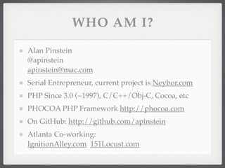 WHO AM I?

Alan Pinstein
@apinstein
apinstein@mac.com
Serial Entrepreneur, current project is Neybor.com
PHP Since 3.0 (~1997), C/C++/Obj-C, Cocoa, etc
PHOCOA PHP Framework http://phocoa.com
On GitHub: http://github.com/apinstein
Atlanta Co-working:
IgnitionAlley.com 151Locust.com
 