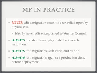 MP IN PRACTICE

NEVER edit a migration once it’s been relied upon by
anyone else.

  Ideally never edit once pushed to Version Control.

ALWAYS update clean.php to deal with each
migration.

ALWAYS test migrations with redo and clean.

ALWAYS test migrations against a production clone
before deployment.
 
