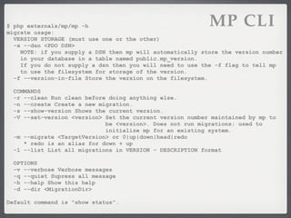 $ php externals/mp/mp -h
migrate usage:
                                                           MP CLI
  VERSION STORAGE (must use one or the other)
  -x --dsn <PDO DSN>
    NOTE: if you supply a DSN then mp will automatically store the version number
    in your database in a table named public.mp_version.
    If you do not supply a dsn then you will need to use the -f flag to tell mp
    to use the filesystem for storage of the version.
  -f --version-in-file Store the version on the filesystem.

  COMMANDS
  -r --clean Run clean before doing anything else.
  -n --create Create a new migration.
  -s --show-version Shows the current version.
  -V --set-version <version> Set the current version number maintained by mp to
                             be <version>. Does not run migrations; used to
                             initialize mp for an existing system.
  -m --migrate <TargetVersion> or 0|up|down|head|redo
     * redo is an alias for down + up
  -l --list List all migrations in VERSION - DESCRIPTION format

  OPTIONS
  -v --verbose Verbose messages
  -q --quiet Supress all message
  -h --help Show this help
  -d --dir <MigrationDir>

Default command is "show status".
 