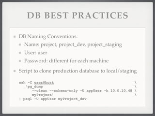 DB BEST PRACTICES

DB Naming Conventions:
  Name: project, project_dev, project_staging
  User: user
  Password: different for each machine
Script to clone production database to local/staging

ssh -C user@host                                     
   'pg_dump                                          
      --clean --schema-only -U appUser -h 10.0.10.48 
      myProject'                                     
| psql -U appUser myProject_dev
 