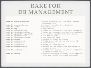 RAKE FOR
               DB MANAGEMENT
rake db:backup_production           # Backup production DB - for safety before
                                      deployment only
rake   db:clone_production          # Restore Production DB to Local DB
rake   db:create                    # Create Database
rake   db:drop                      # Drop Database
rake   db:export:features           # Export all feature data for later reloading.
rake   db:export:geographies        # Export all geography data for later reloading.
rake   db:import:development_data   # Load useful data for doing development.
rake   db:import:features           # Load feature data.
rake   db:import:geographies        # Load geography data.
rake   db:migrate                   # Migrate to latest db version
rake   db:migrate:check             # Verify project is already set up for MP.
rake   db:migrate:clean             # Clean database.
rake   db:migrate:head              # Update to latest version.
rake   db:migrate:rebuild           # Rebuild db from clean state and update to
                                      latest version.
rake db:model:rebuild               # Rebuild model (reverse om convert-conf) from
                                      existing database state.
rake db:rebuild                     # Rebuild the entire database, reload baseline
                                      data, and rebuild the propel ORM model.
 