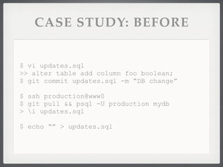 CASE STUDY: BEFORE


$ vi updates.sql
>> alter table add column foo boolean;
$ git commit updates.sql -m “DB change”

$ ssh production@www0
$ git pull && psql -U production mydb
> i updates.sql

$ echo “” > updates.sql
 