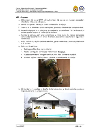 Cuerpo General de Bomberos Voluntarios del Perú
Dirección General del Centro de Instrucción
Curso de Búsqueda y Rescate en Estructuras Incendiándose – BREI
Enero 2017 MR - 48
VES – Ingreso
a. El Bombero #1 con el EPRA activo, Bombero #2 espera con mascara colocada y
el sistema listo para activación.
b. Utilice una percha o halligan como herramienta de apoyo.
c. Identificar la ventana o punto de ingreso, prioridad ventanas de los dormitorios.
d. Para niveles superiores posicione la escalera en un ángulo de 75°, la altura de la
escalera debe llegar a la repisa de la ventana.
e. Rompa la Ventana con una herramienta y retire todos los restos peligrosos,
compruebe las condiciones antes de entrar, esa ventana es ahora un agujero de
ventilación!
f. Haga un barrido al piso desde el exterior, genere llamados y sonidos para llamar
a la víctima.
g. Entre por la Ventana:
 Sujétese del borde o marco inferior.
 Reciba un impulso controlado del bombero de apoyo.
 Puede usar la barra halligan como un paso para facilitar el ingreso.
 Primero ingrese cabeza-torzo y controle el descenso de su cuerpo.
h. El Bombero #1 analiza el diseño de la habitación, y dónde está la puerta de
ingreso, cerrarla es una prioridad.
 