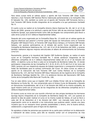 Cuerpo General de Bomberos Voluntarios del Perú
Dirección General del Centro de Instrucción
Curso de Búsqueda y Rescate en Estructuras Incendiándose – BREI
Enero 2017 MR 3
Para estos cursos tenía el valioso apoyo y aporte del Sub Teniente CBP César Soplín
Sánchez y Sub Teniente CBP Danitza Merino Valenzuela pertenecientes a la Compañía Villa
El Salvador No. 105, también se contó con el aporte del Teniente CBP Fernando Horna y
Sub Teniente CBP Dante Arrollo integrantes de la compañía a la que pertenezco Garibaldi
No. 6.
El cuarto curso se realizó en la Compañía Antonio Alarco Espinosa No. 60, del 11 al 14 de
Marzo del 2004, gracias a la solicitud y aporte del Primer Jefe de ese entonces Capitán CBP
Guillermo Quispe, que posteriormente como Jefe de Brigada nos comprometió para llevar a
cabo otros cursos en la V Jefatura Departamental Callao.
Después del curso organizado por la Compañía Olaya No. 13 conté con el valioso aporte de
algunos efectivos que pasaron a formar parte del equipo de instructores como el Teniente
Brigadier CBP Edward Freire, el Teniente CBP Jorge Bravo Cánepa y el Teniente CBP Renato
Salazar, con quienes participamos en el dictado del quinto Curso organizado por la
Compañía de Bomberos Salamanca No. 127, del 15 al 19 de Setiembre del 2004, y quienes
también realizaron algunas mejoras estructurales al sótano de entrenamiento de Cementos
Lima S.A.
Nuevamente, gracias a la inquietud del Capitán CBP Guillermo Quispe, se realizo el sexto
curso en la Compañía hermana Garibaldi No. 7 donde asistieron integrantes de las
diferentes compañías de la V Jefatura Departamental Callao del 12 al 17 de Octubre del
2004; el séptimo curso se llevó a cabo en la Compañía de Bomberos Callao No. 15 donde
participaron integrantes de las Compañías B-7, B-15, B-34 y B-75 del 8 al 12 de Junio del
2005, quienes con sus respectivos equipos de trabajo organizaron y consiguieron brindarnos
todas las facilidades para la exitosa culminación del Curso. En estos cursos se valora el
aporte en la instrucción del Sub Teniente CBP Juan Carlos Pacheco de la Compañía
Salamanca No. 127, del Sub Teniente CBP Klaus Talaverano de los registros de la Compañía
de Bomberos Santiago Apóstol No. 134 y la asistencia técnica del Seccionario CBP Rudy
Carlos de la Compañía Villa María del Triunfo No. 106.
Fue en este último curso que el Capitán CBP Luis Villalba Primer Jefe de la Compañía de
Bomberos La Punta No. 34, nos compromete para el Octavo Curso de Búsqueda y Rescate
en Estructuras Incendiándose, del 12 al 17 de Octubre del 2005 en la misma compañía, de
igual manera contó con el concurso de los integrantes de las diferentes compañías de la V
Jefatura Departamental Callao.
El noveno curso se inicia con una reunión informal con dos amigos bomberos los hermanos
Quiroga Aquino integrantes de la Compañía de Bomberos Satipo No. 147, con quienes se
plasmó la idea de poder realizar el curso en la misma ciudad de Satipo, el cual se llevó a
cabo del 30 de Setiembre al 2 de Octubre del 2005 con marcado éxito tanto en la
organización como en la atención a los instructores que pudimos asistir, siendo una clara
muestra que no es necesario tener grandes posibilidades y dinero, sino la buena actitud,
colaboración y organización para el logro de los objetivos.
Se agradece a todas las personas que pusieron de su parte para contribuir en la elaboración
y realización de estos cursos, para ello se necesita contar con el compromiso de mas
 
