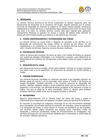 Cuerpo General de Bomberos Voluntarios del Perú
Dirección General del Centro de Instrucción
Curso de Búsqueda y Rescate en Estructuras Incendiándose – BREI
Enero 2017 MR - 30
2. BÚSQUEDA
La cámara térmica disminuirá de forma importante el tiempo requerido para las
operaciones de búsqueda en el escenario del fuego. Resulta esencial que el primer
recorrido de búsqueda de víctimas se realice en el menor tiempo posible, caminando
rápidamente a través del humo o inclinándose hacia adelante para cubrir la mayor área
que este a la vista. La cámara térmica resulta vital para realizar esta operación
rápidamente. Mientras el operario se mueve a través del edificio debe informar al
puesto de control todo aquello que observe y que debería ser conocido.
C. FOCOS INDEPENDIENTES Y EXTENSIONES DEL FUEGO
La cámara térmica se usara antes y después de proceder a los derribos en la
búsqueda de extensiones del fuego. Utilice la cámara en los áticos, en las
habitaciones y su contenido, en la cocina, etc. La cámara térmica puede detectar
calor a través de láminas, espuma, revocos de yeso, baldosas.
D. MATERIALES TÓXICOS
Utilice la cámara para localizar los focos de calor y los niveles de fluidos en tanques
con sustancias liquidas inflamables o en recipientes a presión, para determinar la
efectividad de los sistemas de refrigeración y para seguir nubes de vapor o fugas de
gases.
E. RESCATES EN EL AGUA
Las cámaras térmicas se pueden utilizar para localizar víctimas en el agua (siempre
que estén vivas y en la superficie), en situaciones de rescates en cauces rápidos y
riadas.
F. FUEGOS FORESTALES
Las cámaras térmicas montadas en vehículos permiten a las brigadas penetrar en
densas capas de humos y en la oscuridad, para atacar el frente o los flancos de
fuegos forestales. También permiten a los usuarios observar la topografía del
terreno, detectar vallados, zanjas y otros problemas antes que se conviertan en un
obstáculo o una trampa. Las cámaras térmicas ayudaran a los operarios a evitar el
tráfico civil que se aleja de la zona incendiada. Utilice la cámara para localizar
tendidos eléctricos caídos antes que la brigada proceda a retirarlos.
G. REVISIONES
Observe detenidamente con la cámara todos los focos del fuego y grabe la
información para asegurarse del apagado completo antes de retirarse de la escena.
En resumen la tecnología de imágenes infrarrojas no es una herramienta diseñada
para reemplazar las actuales tácticas de extinción de incendios, como la ventilación
o la búsqueda de líneas, ni para reducir el número de bomberos en las brigadas.
Los usuarios deben seguir utilizando sus propias luces manuales, líneas de
búsqueda y continuar practicando modos de funcionamiento no arriesgados. Las
cámaras térmicas son una herramienta diseñada para incrementar la efectividad de
los actuales métodos operativos.
 
