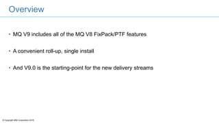© Copyright IBM Corporation 2016
Overview
• MQ V9 includes all of the MQ V8 FixPack/PTF features
• A convenient roll-up, single install
• And V9.0 is the starting-point for the new delivery streams
 