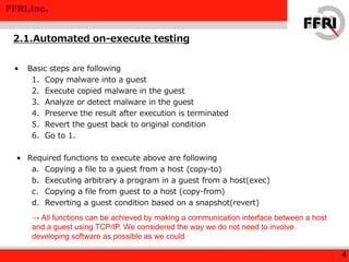 FFRI,Inc.
• Basic steps are following
1. Copy malware into a guest
2. Execute copied malware in the guest
3. Analyze or detect malware in the guest
4. Preserve the result after execution is terminated
5. Revert the guest back to original condition
6. Go to 1.
• Required functions to execute above are following
a. Copying a file to a guest from a host (copy-to)
b. Executing arbitrary a program in a guest from a host(exec)
c. Copying a file from guest to a host (copy-from)
d. Reverting a guest condition based on a snapshot(revert)
2.1.Automated on-execute testing
4
→ All functions can be achieved by making a communication interface between a host
and a guest using TCP/IP. We considered the way we do not need to involve
developing software as possible as we could
 