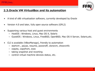 FFRI,Inc.
• A kind of x86 virtualization software, currently developed by Oracle
• Version 4.0 and later, fully open source software (GPL2)
• Supporting various host and guest environments
– HostOS：Windows, Linux, Mac OS X, Solaris
– GuestOS：Windows, Linux, FreeBSD, OpenBSD, Mac OS X Server, Solaris,etc.
• CLI is available (VBoxManage), friendly to automation
– startvm , pause, resume, poweroff, clonevm, showvinfo
– copyto, copyfrom, exec
– taking snapshot and reverting
– control virtual machine devices status, etc.
2.3.Oracle VM VirtualBox and its automation
6
 