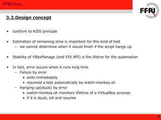FFRI,Inc.
• conform to KISS principle
• Estimation of remaining time is important for this kind of test
– we cannot determine when it would finish if the script hangs up
• Stability of VBoxManage (and VIX API) is the lifeline for the automation
• In fact, error occurs when it runs long time
– Failure by error
• exits immediately
• resumed a test automatically by watch-monkey.sh
– Hanging up(stuck) by error
• watch-monkey.sh monitors lifetime of a VirtualBox process
• if it is stuck, kill and resume
3.2.Design concept
9
 