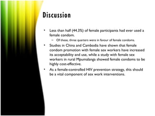 Discussion
•   Less than half (44.3%) of female participants had ever used a
    female condom.
     – Of these, three quarters were in favour of female condoms.
•   Studies in China and Cambodia have shown that female
    condom promotion with female sex workers have increased
    its acceptability and use, while a study with female sex
    workers in rural Mpumalanga showed female condoms to be
    highly cost-effective.
•   As a female-controlled HIV prevention strategy, this should
    be a vital component of sex work interventions.
 