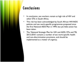 Conclusions
•   In conclusion, sex workers remain at high risk of HIV and
    other STIs in South Africa.
•   This risk has been acknowledged by South African HIV/AIDS
    policies and sex work-specific programmes proposed since
    the first National AIDS Plan in 1994, but yet little action has
    been taken.
•   The ‘National Strategic Plan for HIV and AIDS, STIs and TB,
    2012-2016’ contains a number of sex work-specific health
    and non-discrimination provisions, and should be
    implemented as a matter of urgency.
 