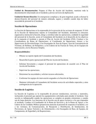 Material de Referencia 	 Curso SCI
Unidad de Documentación: Prepara el Plan de Acción del Incidente, mantiene toda la
documentación relacionada con el incidente y provee servicios de duplicación.
Unidad de Desmovilización: En emergencias complejas y de gran magnitud, ayuda a efectuar la
desmovilización del personal de manera ordenada, segura y rentable cuando deja de haber
necesidad de personal en el incidente.
Sección de Operaciones
La Sección de Operaciones es la responsable de la ejecución de las acciones de respuesta. El Jefe
de la Sección de Operaciones reporta al Comandante del Incidente, determina la estructura
organizativa interna de la Sección, dirige y coordina todas las operaciones, cuidando la seguridad
del personal de la Sección, asiste al Comandante del Incidente en el desarrollo de los objetivos
de la respuesta al incidente y ejecuta el Plan de Acción del Incidente (PAI). Conduce a los
Coordinadores de Rama de Operaciones; al Coordinador de Operaciones Aéreas; a los
Supervisores de División/Grupo; a los Encargados de Área de Espera, Área de Concentración de
Víctimas, de Helibase, de Helipuntos y a los Líderes de las Fuerzas de Tarea, de los Equipos de
Intervención y de los Recursos Simples.
Responsabilidades:
–	 Obtener un reporte rápido del Comandante del Incidente.
–	 Desarrollar la parte operacional del Plan de Acción del Incidente.
–	 Informar brevemente y asignar el personal de operaciones de acuerdo con el Plan de
Acción del Incidente.
–	 Supervisar las operaciones.
–	 Determinar las necesidades y solicitar recursos adicionales.
–	 Conformar los equipos de intervención asignados a la Sección de Operaciones.
–	 Mantener informado al Comandante del Incidente acerca de actividades especiales y otras
contingencias de la operación.
Sección de Logística
La Sección de Logística es la responsable de proveer instalaciones, servicios y materiales,
incluyendo el personal que operará los equipamientos solicitados para atender el incidente. Esta
sección es indispensable cuando las operaciones se cumplen en grandes extensiones y cuando
son de larga duración. Las funciones de la Sección son de apoyo exclusivo a los que responden
al incidente. Conduce al Coordinador de la Rama de Servicios y de la Rama de Apoyo; a los
Líderes de las Unidades Médica (proporciona atención al personal de respuesta al incidente y no
a las víctimas), de Comunicaciones, de Recepción y Distribución, de Instalaciones, de
Provisiones, de Apoyo Terrestre y de Alimentación; a los Encargados de Base, de Equipos, de
Campamento, de Seguridad y de Requisiciones.
Rev. 1-08 	 MR 14
 