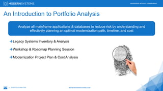 2 –
MODERNIZE WITHOUT COMPROMISE
WWW.MODERNSYSTEMS.COM
An Introduction to Portfolio Analysis
PORTFOLIO ANALYSIS
Analyze all mainframe applications & databases to reduce risk by understanding and
effectively planning an optimal modernization path, timeline, and cost
Legacy Systems Inventory & Analysis
Workshop & Roadmap Planning Session
Modernization Project Plan & Cost Analysis
 