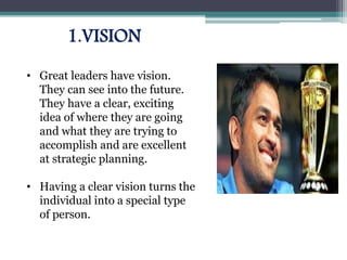 1.VISION
• Great leaders have vision.
They can see into the future.
They have a clear, exciting
idea of where they are going
and what they are trying to
accomplish and are excellent
at strategic planning.
• Having a clear vision turns the
individual into a special type
of person.
 
