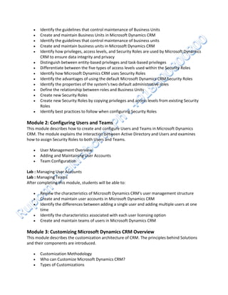 














Identify the guidelines that control maintenance of Business Units
Create and maintain Business Units in Microsoft Dynamics CRM
Identify the guidelines that control maintenance of business units
Create and maintain business units in Microsoft Dynamics CRM
Identify how privileges, access levels, and Security Roles are used by Microsoft Dynamics
CRM to ensure data integrity and privacy
Distinguish between entity-based privileges and task-based privileges
Differentiate between the five types of access levels used within the Security Roles
Identify how Microsoft Dynamics CRM uses Security Roles
Identify the advantages of using the default Microsoft Dynamics CRM Security Roles
Identify the properties of the system's two default administrative roles
Define the relationship between roles and Business Units
Create new Security Roles
Create new Security Roles by copying privileges and access levels from existing Security
Roles
Identify best practices to follow when configuring Security Roles

Module 2: Configuring Users and Teams
This module describes how to create and configure Users and Teams in Microsoft Dynamics
CRM. The module explains the interaction between Active Directory and Users and examines
how to assign Security Roles to both Users and Teams.




User Management Overview
Adding and Maintaining User Accounts
Team Configuration

Lab : Managing User Accounts
Lab : Managing Teams
After completing this module, students will be able to:






Review the characteristics of Microsoft Dynamics CRM's user management structure
Create and maintain user accounts in Microsoft Dynamics CRM
Identify the differences between adding a single user and adding multiple users at one
time
Identify the characteristics associated with each user licensing option
Create and maintain teams of users in Microsoft Dynamics CRM

Module 3: Customizing Microsoft Dynamics CRM Overview
This module describes the customization architecture of CRM. The principles behind Solutions
and their components are introduced.




Customization Methodology
Who can Customize Microsoft Dynamics CRM?
Types of Customizations

 