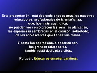 Esta presentación, está dedicada a todos aquellos maestros, educadores, profesionales de la enseñanza,  que, hoy, más que nunca,  no pueden ver como crecen las semillas plantadas, las esperanzas sembradas en el corazón, sobretodo,  de los adolescentes que llenan sus clases. Y como los padres son, o deberían ser,  los grandes educadores,  también está dedicada a ellos. Porque...  Educar es enseñar caminos. 