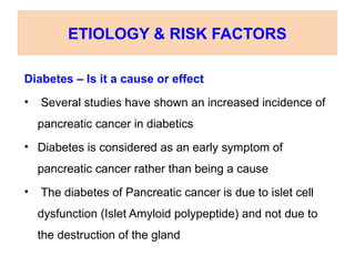 Diabetes – Is it a cause or effect
• Several studies have shown an increased incidence of
pancreatic cancer in diabetics
• Diabetes is considered as an early symptom of
pancreatic cancer rather than being a cause
• The diabetes of Pancreatic cancer is due to islet cell
dysfunction (Islet Amyloid polypeptide) and not due to
the destruction of the gland
ETIOLOGY & RISK FACTORS
 