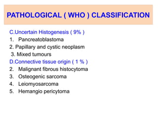 PATHOLOGICAL ( WHO ) CLASSIFICATION
C.Uncertain Histogenesis ( 9% )
1. Pancreatoblastoma
2. Papillary and cystic neoplasm
3. Mixed tumours
D.Connective tissue origin ( 1 % )
2. Malignant fibrous histocytoma
3. Osteogenic sarcoma
4. Leiomyosarcoma
5. Hemangio pericytoma
 