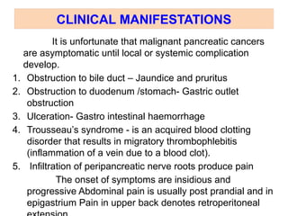 CLINICAL MANIFESTATIONS
It is unfortunate that malignant pancreatic cancers
are asymptomatic until local or systemic complication
develop.
1. Obstruction to bile duct – Jaundice and pruritus
2. Obstruction to duodenum /stomach- Gastric outlet
obstruction
3. Ulceration- Gastro intestinal haemorrhage
4. Trousseau’s syndrome - is an acquired blood clotting
disorder that results in migratory thrombophlebitis
(inflammation of a vein due to a blood clot).
5. Infiltration of peripancreatic nerve roots produce pain
The onset of symptoms are insidious and
progressive Abdominal pain is usually post prandial and in
epigastrium Pain in upper back denotes retroperitoneal
 