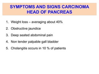SYMPTOMS AND SIGNS CARCINOMA
HEAD OF PANCREAS
1. Weight loss – averaging about 40%
2. Obstructive jaundice
3. Deep seated abdominal pain
4. Non tender palpable gall bladder
5. Cholangitis occurs in 10 % of patients
 