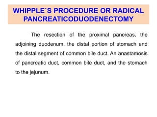 WHIPPLE`S PROCEDURE OR RADICAL
PANCREATICODUODENECTOMY
The resection of the proximal pancreas, the
adjoining duodenum, the distal portion of stomach and
the distal segment of common bile duct. An anastamosis
of pancreatic duct, common bile duct, and the stomach
to the jejunum.
 