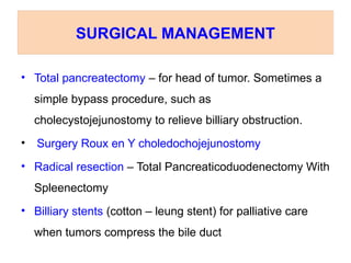 • Total pancreatectomy – for head of tumor. Sometimes a
simple bypass procedure, such as
cholecystojejunostomy to relieve billiary obstruction.
• Surgery Roux en Y choledochojejunostomy
• Radical resection – Total Pancreaticoduodenectomy With
Spleenectomy
• Billiary stents (cotton – leung stent) for palliative care
when tumors compress the bile duct
SURGICAL MANAGEMENT
 