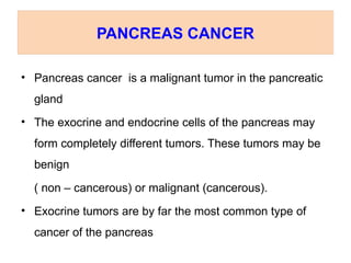 PANCREAS CANCER
• Pancreas cancer is a malignant tumor in the pancreatic
gland
• The exocrine and endocrine cells of the pancreas may
form completely different tumors. These tumors may be
benign
( non – cancerous) or malignant (cancerous).
• Exocrine tumors are by far the most common type of
cancer of the pancreas
 