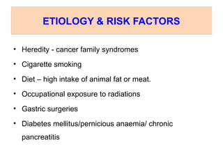 ETIOLOGY & RISK FACTORS
• Heredity - cancer family syndromes
• Cigarette smoking
• Diet – high intake of animal fat or meat.
• Occupational exposure to radiations
• Gastric surgeries
• Diabetes mellitus/pernicious anaemia/ chronic
pancreatitis
 