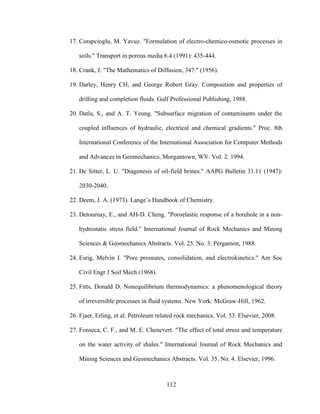 112
17. Corapcioglu, M. Yavuz. "Formulation of electro-chemico-osmotic processes in
soils." Transport in porous media 6.4 (1991): 435-444.
18. Crank, J. "The Mathematics of Diffusion, 347." (1956).
19. Darley, Henry CH, and George Robert Gray. Composition and properties of
drilling and completion fluids. Gulf Professional Publishing, 1988.
20. Datla, S., and A. T. Yeung. "Subsurface migration of contaminants under the
coupled influences of hydraulic, electrical and chemical gradients." Proc. 8th
International Conference of the International Association for Computer Methods
and Advances in Geomechanics, Morgantown, WV. Vol. 2. 1994.
21. De Sitter, L. U. "Diagenesis of oil-field brines." AAPG Bulletin 31.11 (1947):
2030-2040.
22. Deem, J. A. (1973). Lange’s Handbook of Chemistry.
23. Detournay, E., and AH-D. Cheng. "Poroelastic response of a borehole in a non-
hydrostatic stress field." International Journal of Rock Mechanics and Mining
Sciences & Geomechanics Abstracts. Vol. 25. No. 3. Pergamon, 1988.
24. Esrig, Melvin I. "Pore pressures, consolidation, and electrokinetics." Am Soc
Civil Engr J Soil Mech (1968).
25. Fitts, Donald D. Nonequilibrium thermodynamics: a phenomenological theory
of irreversible processes in fluid systems. New York: McGraw-Hill, 1962.
26. Fjaer, Erling, et al. Petroleum related rock mechanics. Vol. 53. Elsevier, 2008.
27. Fonseca, C. F., and M. E. Chenevert. "The effect of total stress and temperature
on the water activity of shales." International Journal of Rock Mechanics and
Mining Sciences and Geomechanics Abstracts. Vol. 35. No. 4. Elsevier, 1996.
 