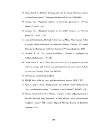 116
58. Olsen, Harold W., Elliot N. Yearsley, and Karl R. Nelson. "Chemico-osmosis
versus diffusion-osmosis." Transportation Research Record 1288 (1990).
59. Onsager, Lars. "Reciprocal relations in irreversible processes. I." Physical
Review 37.4 (1931): 405.
60. Onsager, Lars. "Reciprocal relations in irreversible processes. II." Physical
Review 38.12 (1931): 2265.
61. Osuji, Collins Emenike, Martin E. Chenevert, and Mukul Mani Sharma. "Effect
of porosity and permeability on the membrane efficiency of shales." SPE Annual
Technical Conference and Exhibition. Society of Petroleum Engineers, 2008.
62. Overbeek, J. Th. "The Donnan equilibrium." Progress in biophysics and
biophysical chemistry 6 (1956): 57.
63. Passey, Quinn R., et al. "From oil-prone source rock to gas-producing shale
reservoir–geologic and petrophysical characterization of unconventional shale-
gas reservoirs." Beijing, China, June 8 (2010).
64. petrowiki.spe.org/borehole-instability
65. REUSS. Mem. de la Sot. Imper. des Naturalistes de Moscou, 1908, 2, 327.
66. Revil, A., and M. Pessel. "Electroosmotic flow and the validity of the classical
Darcy equation in silty shales." Geophysical research letters 29.9 (2002): 14-1.
67. Roshan, Hamid, and Sheik S. Rahman. "Analysis of stress and pore pressure in
naturally fractured shale formations: a finite element based chemo-thermo-
poroplastic model." SPE Eastern Regional Meeting. Society of Petroleum
Engineers, 2010.
 