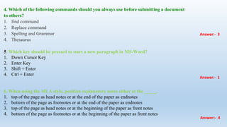 4. Which of the following commands should you always use before submitting a document
to others?
1. find command
2. Replace command
3. Spelling and Grammar
4. Thesaurus
5. Which key should be pressed to start a new paragraph in MS-Word?
1. Down Cursor Key
2. Enter Key
3. Shift + Enter
4. Ctrl + Enter
6. When using the MLA style, position explanatory notes either at the _____.
1. top of the page as head notes or at the end of the paper as endnotes
2. bottom of the page as footnotes or at the end of the paper as endnotes
3. top of the page as head notes or at the beginning of the paper as front notes
4. bottom of the page as footnotes or at the beginning of the paper as front notes
Answer:- 3
Answer:- 1
Answer:- 4
 