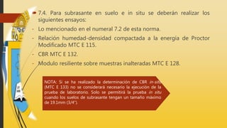  7.4. Para subrasante en suelo e in situ se deberán realizar los
siguientes ensayos:
- Lo mencionado en el numeral 7.2 de esta norma.
- Relación humedad-densidad compactada a la energía de Proctor
Modificado MTC E 115.
- CBR MTC E 132.
- Modulo resiliente sobre muestras inalteradas MTC E 128.
NOTA: Si se ha realizado la determinación de CBR in-situ
(MTC E 133) no se considerará necesario la ejecución de la
prueba de laboratorio. Solo se permitirá la prueba in situ
cuando los suelos de subrasante tengan un tamaño máximo
de 19.1mm (3/4”).
 
